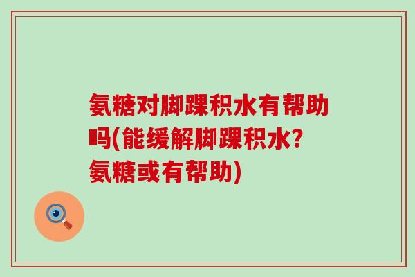 氨糖对脚踝积水有帮助吗(能缓解脚踝积水?氨糖或有帮助)-第1张图片-氨糖科普网 氨糖对脚踝积水有帮助吗(能缓解脚踝积水?氨糖或有帮助)-第1张图片-氨糖科普网