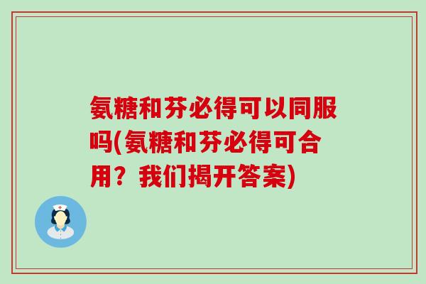 氨糖和芬必得可以同服吗(氨糖和芬必得可合用?我们揭开答案)-第1张图片-氨糖科普网 氨糖和芬必得可以同服吗(氨糖和芬必得可合用?我们揭开答案)-第1张图片-氨糖科普网