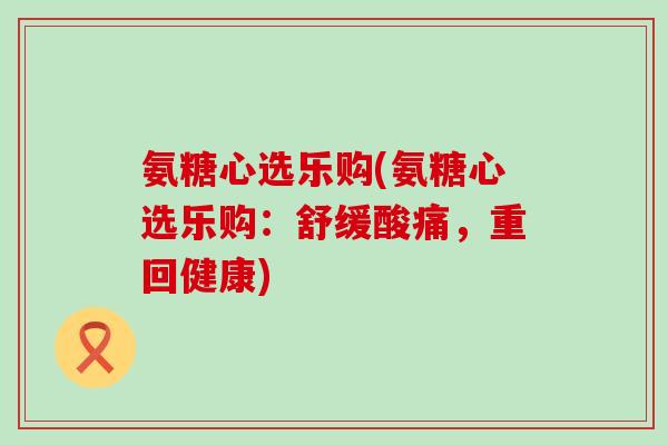 氨糖心选乐购(氨糖心选乐购：舒缓酸痛，重回健康)-第1张图片-氨糖科普网