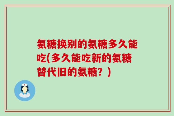 氨糖换别的氨糖多久能吃(多久能吃新的氨糖替代旧的氨糖?)-第1张图片-氨糖科普网 氨糖换别的氨糖多久能吃(多久能吃新的氨糖替代旧的氨糖?)-第1张图片-氨糖科普网