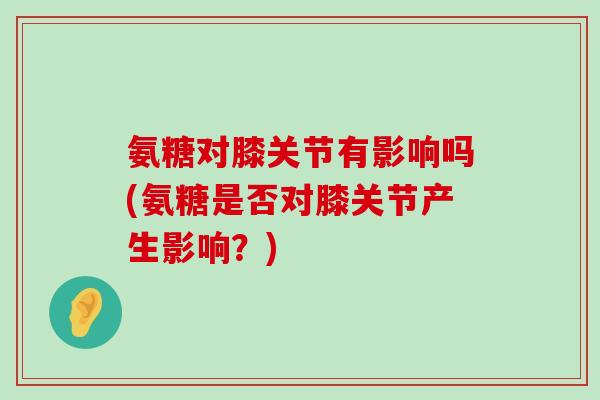 氨糖对膝关节有影响吗(氨糖是否对膝关节产生影响？)-第1张图片-氨糖科普网