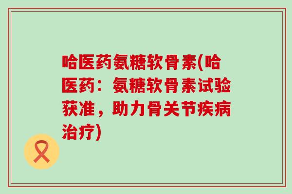 哈医药氨糖软骨素(哈医药:氨糖软骨素试验获准,助力骨关节疾病治疗)-第1张图片-氨糖科普网 哈医药氨糖软骨素(哈医药:氨糖软骨素试验获准,助力骨关节疾病治疗)-第1张图片-氨糖科普网