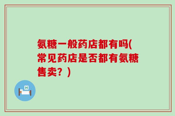 氨糖一般药店都有吗(常见药店是否都有氨糖售卖?)-第1张图片-氨糖科普网 氨糖一般药店都有吗(常见药店是否都有氨糖售卖?)-第1张图片-氨糖科普网