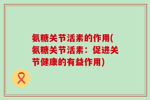 氨糖关节活素的作用(氨糖关节活素：促进关节健康的有益作用)-第1张图片-氨糖科普网