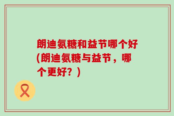 朗迪氨糖和益节哪个好(朗迪氨糖与益节,哪个更好?)-第1张图片-氨糖科普网 朗迪氨糖和益节哪个好(朗迪氨糖与益节,哪个更好?)-第1张图片-氨糖科普网