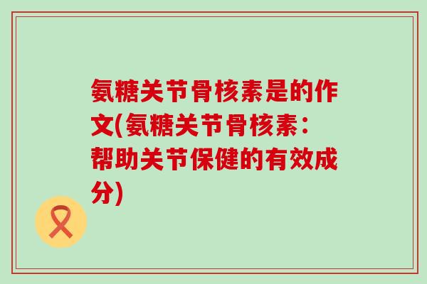 氨糖关节骨核素是的作文(氨糖关节骨核素：帮助关节保健的有效成分)-第1张图片-氨糖科普网