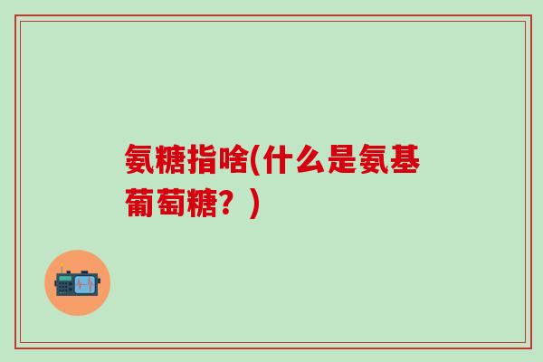 氨糖指啥(什么是氨基葡萄糖?)-第1张图片-氨糖科普网 氨糖指啥(什么是氨基葡萄糖?)-第1张图片-氨糖科普网