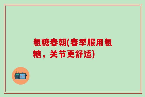 氨糖春朝(春季服用氨糖,关节更舒适)-第1张图片-氨糖科普网 氨糖春朝(春季服用氨糖,关节更舒适)-第1张图片-氨糖科普网