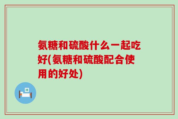 氨糖和硫酸什么一起吃好(氨糖和硫酸配合使用的好处)-第1张图片-氨糖科普网 氨糖和硫酸什么一起吃好(氨糖和硫酸配合使用的好处)-第1张图片-氨糖科普网