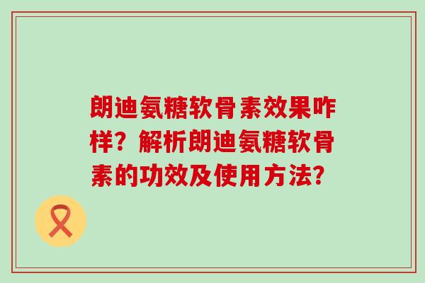 朗迪氨糖软骨素效果咋样?解析朗迪氨糖软骨素的功效及使用方法?-第1张图片-氨糖科普网 朗迪氨糖软骨素效果咋样?解析朗迪氨糖软骨素的功效及使用方法?-第1张图片-氨糖科普网