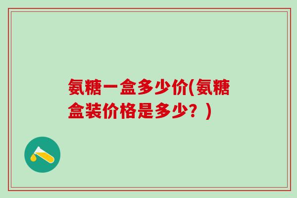 氨糖一盒多少价(氨糖盒装价格是多少？)-第1张图片-氨糖科普网