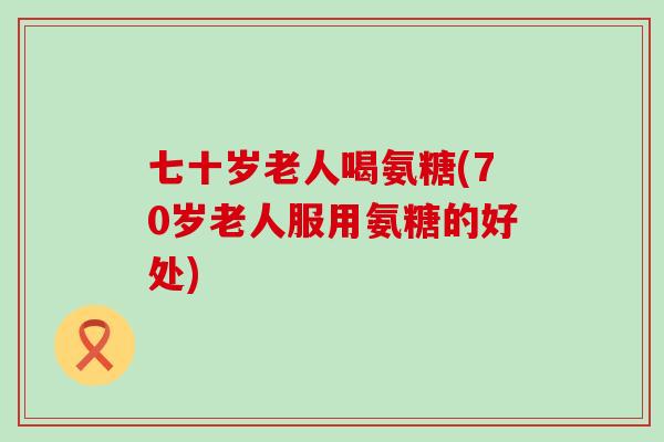 七十岁老人喝氨糖(70岁老人服用氨糖的好处)-第1张图片-氨糖科普网