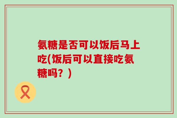 氨糖是否可以饭后马上吃(饭后可以直接吃氨糖吗？)-第1张图片-氨糖科普网