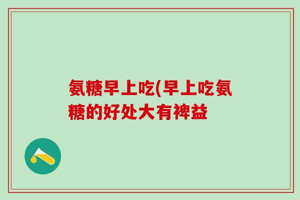 氨糖早上吃(早上吃氨糖的好处大有裨益-第1张图片-氨糖科普网 氨糖早上吃(早上吃氨糖的好处大有裨益-第1张图片-氨糖科普网