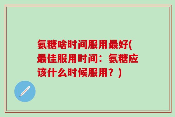 氨糖啥时间服用最好(最佳服用时间:氨糖应该什么时候服用?)-第1张图片-氨糖科普网 氨糖啥时间服用最好(最佳服用时间:氨糖应该什么时候服用?)-第1张图片-氨糖科普网