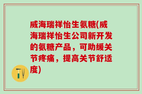 威海瑞祥怡生氨糖(威海瑞祥怡生公司新开发的氨糖产品,可助缓关节疼痛,提高关节舒适度)-第1张图片-氨糖科普网 威海瑞祥怡生氨糖(威海瑞祥怡生公司新开发的氨糖产品,可助缓关节疼痛,提高关节舒适度)-第1张图片-氨糖科普网