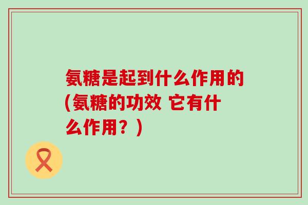 氨糖是起到什么作用的(氨糖的功效 它有什么作用?)-第1张图片-氨糖科普网 氨糖是起到什么作用的(氨糖的功效 它有什么作用?)-第1张图片-氨糖科普网