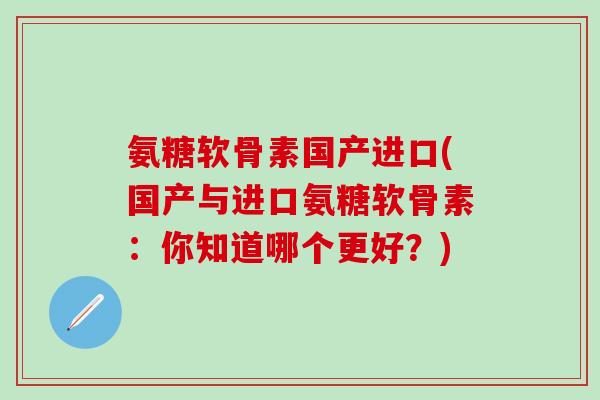 氨糖软骨素国产进口(国产与进口氨糖软骨素:你知道哪个更好?)-第1张图片-氨糖科普网 氨糖软骨素国产进口(国产与进口氨糖软骨素:你知道哪个更好?)-第1张图片-氨糖科普网