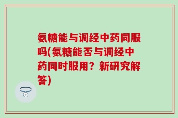 氨糖能与调经中药同服吗(氨糖能否与调经中药同时服用？新研究解答)-第1张图片-氨糖科普网