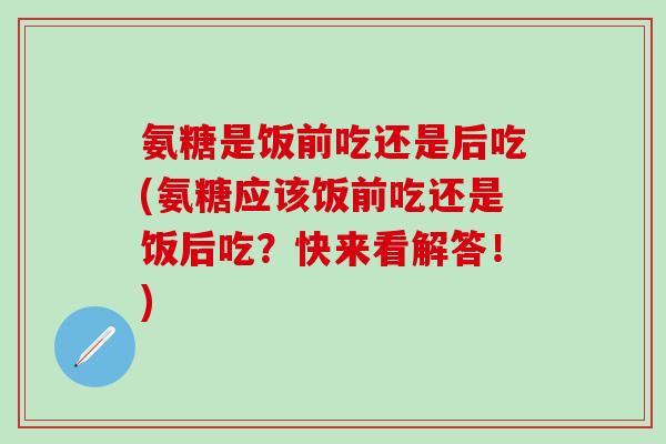 氨糖是饭前吃还是后吃(氨糖应该饭前吃还是饭后吃？快来看解答！)-第1张图片-氨糖科普网
