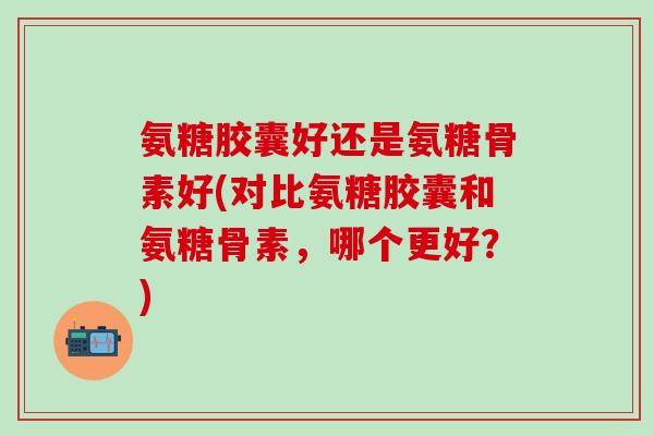 氨糖胶囊好还是氨糖骨素好(对比氨糖胶囊和氨糖骨素,哪个更好?)-第1张图片-氨糖科普网 氨糖胶囊好还是氨糖骨素好(对比氨糖胶囊和氨糖骨素,哪个更好?)-第1张图片-氨糖科普网