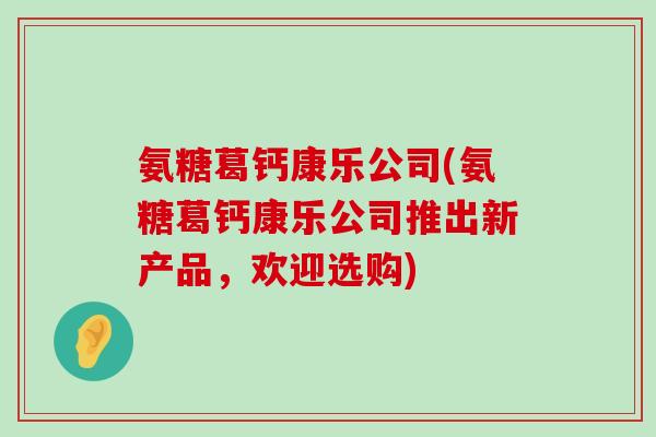 氨糖葛钙康乐公司(氨糖葛钙康乐公司推出新产品,欢迎选购)-第1张图片-氨糖科普网 氨糖葛钙康乐公司(氨糖葛钙康乐公司推出新产品,欢迎选购)-第1张图片-氨糖科普网