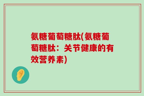 氨糖葡萄糖肽(氨糖葡萄糖肽：关节健康的有效营养素)-第1张图片-氨糖科普网