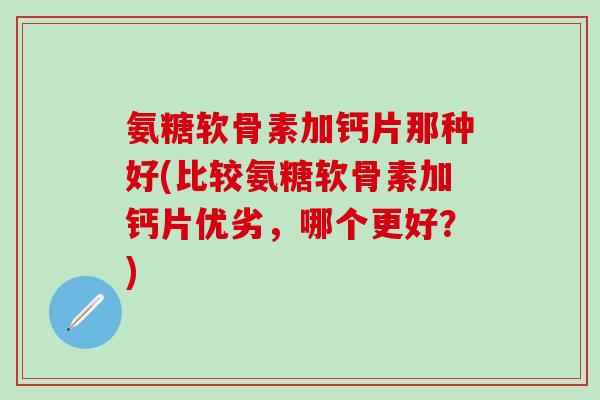 氨糖软骨素加钙片那种好(比较氨糖软骨素加钙片优劣，哪个更好？)-第1张图片-氨糖科普网