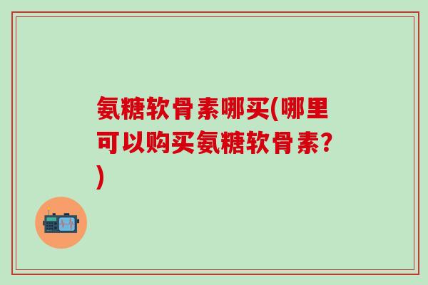 氨糖软骨素哪买(哪里可以购买氨糖软骨素?)-第1张图片-氨糖科普网 氨糖软骨素哪买(哪里可以购买氨糖软骨素?)-第1张图片-氨糖科普网