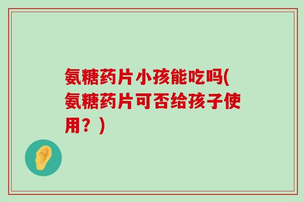 氨糖药片小孩能吃吗(氨糖药片可否给孩子使用？)-第1张图片-氨糖科普网