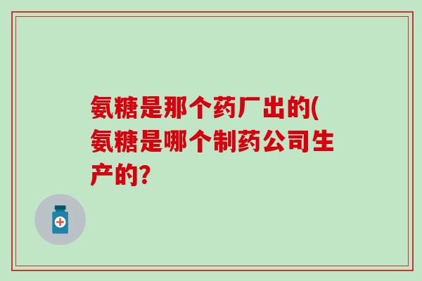 氨糖是那个药厂出的(氨糖是哪个制药公司生产的?-第1张图片-氨糖科普网 氨糖是那个药厂出的(氨糖是哪个制药公司生产的?-第1张图片-氨糖科普网