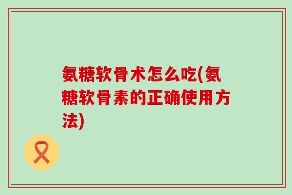氨糖软骨术怎么吃(氨糖软骨素的正确使用方法)-第1张图片-氨糖科普网 氨糖软骨术怎么吃(氨糖软骨素的正确使用方法)-第1张图片-氨糖科普网