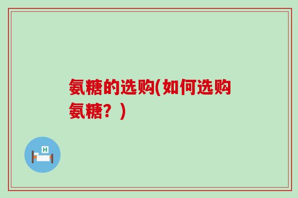 氨糖的选购(如何选购氨糖？)-第1张图片-氨糖科普网