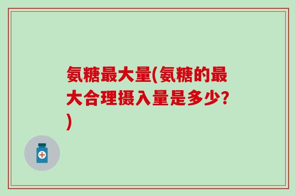 氨糖最大量(氨糖的最大合理摄入量是多少?)-第1张图片-氨糖科普网 氨糖最大量(氨糖的最大合理摄入量是多少?)-第1张图片-氨糖科普网