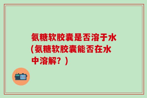 氨糖软胶囊是否溶于水(氨糖软胶囊能否在水中溶解?)-第1张图片-氨糖科普网 氨糖软胶囊是否溶于水(氨糖软胶囊能否在水中溶解?)-第1张图片-氨糖科普网