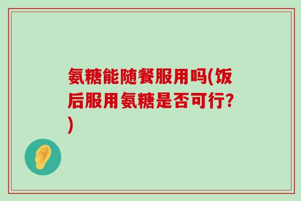 氨糖能随餐服用吗(饭后服用氨糖是否可行?)-第1张图片-氨糖科普网 氨糖能随餐服用吗(饭后服用氨糖是否可行?)-第1张图片-氨糖科普网