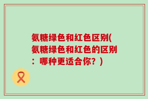 氨糖绿色和红色区别(氨糖绿色和红色的区别:哪种更适合你?)-第1张图片-氨糖科普网 氨糖绿色和红色区别(氨糖绿色和红色的区别:哪种更适合你?)-第1张图片-氨糖科普网