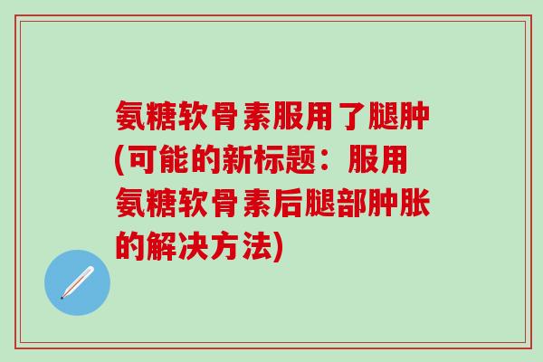 氨糖软骨素服用了腿肿(可能的新标题:服用氨糖软骨素后腿部肿胀的解决方法)-第1张图片-氨糖科普网 氨糖软骨素服用了腿肿(可能的新标题:服用氨糖软骨素后腿部肿胀的解决方法)-第1张图片-氨糖科普网