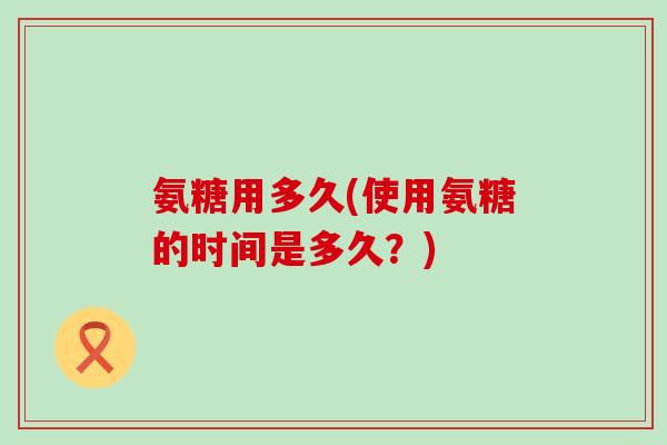 氨糖用多久(使用氨糖的时间是多久?)-第1张图片-氨糖科普网 氨糖用多久(使用氨糖的时间是多久?)-第1张图片-氨糖科普网