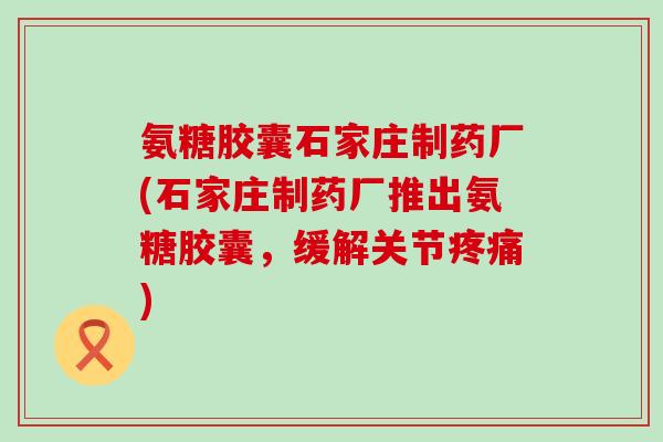 氨糖胶囊石家庄制药厂(石家庄制药厂推出氨糖胶囊，缓解关节疼痛)-第1张图片-氨糖科普网
