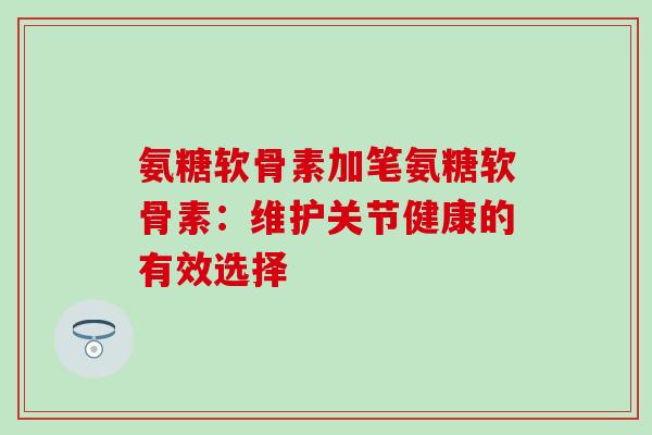 氨糖软骨素加笔氨糖软骨素:维护关节健康的有效选择-第1张图片-氨糖科普网 氨糖软骨素加笔氨糖软骨素:维护关节健康的有效选择-第1张图片-氨糖科普网