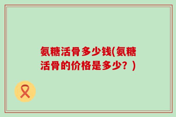 氨糖活骨多少钱(氨糖活骨的价格是多少?)-第1张图片-氨糖科普网 氨糖活骨多少钱(氨糖活骨的价格是多少?)-第1张图片-氨糖科普网