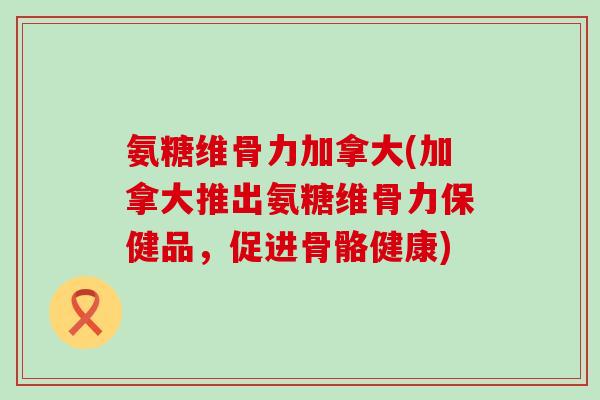氨糖维骨力加拿大(加拿大推出氨糖维骨力保健品,促进骨骼健康)-第1张图片-氨糖科普网 氨糖维骨力加拿大(加拿大推出氨糖维骨力保健品,促进骨骼健康)-第1张图片-氨糖科普网