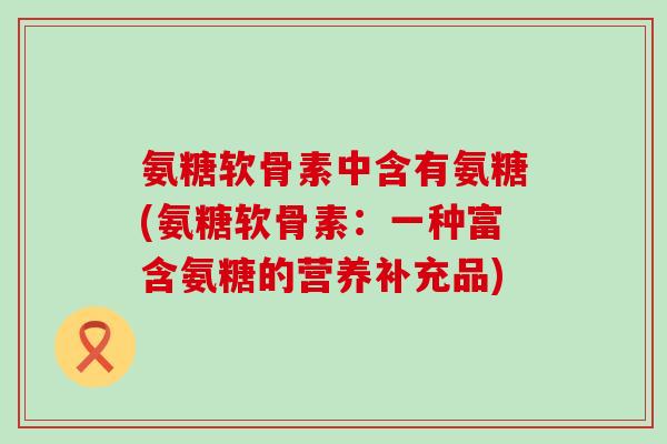 氨糖软骨素中含有氨糖(氨糖软骨素:一种富含氨糖的营养补充品)-第1张图片-氨糖科普网 氨糖软骨素中含有氨糖(氨糖软骨素:一种富含氨糖的营养补充品)-第1张图片-氨糖科普网