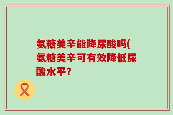 氨糖美辛能降尿酸吗(氨糖美辛可有效降低尿酸水平？-第1张图片-氨糖科普网