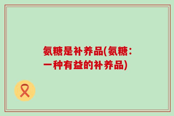 氨糖是补养品(氨糖:一种有益的补养品)-第1张图片-氨糖科普网 氨糖是补养品(氨糖:一种有益的补养品)-第1张图片-氨糖科普网
