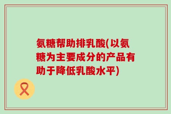 氨糖帮助排乳酸(以氨糖为主要成分的产品有助于降低乳酸水平)-第1张图片-氨糖科普网 氨糖帮助排乳酸(以氨糖为主要成分的产品有助于降低乳酸水平)-第1张图片-氨糖科普网