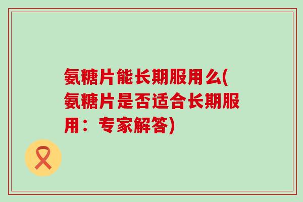 氨糖片能长期服用么(氨糖片是否适合长期服用：专家解答)-第1张图片-氨糖科普网
