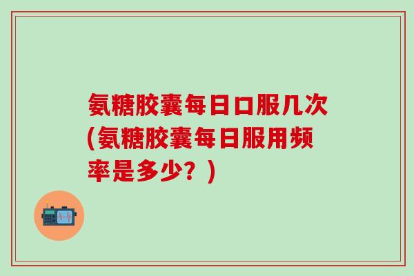 氨糖胶囊每日口服几次(氨糖胶囊每日服用频率是多少?)-第1张图片-氨糖科普网 氨糖胶囊每日口服几次(氨糖胶囊每日服用频率是多少?)-第1张图片-氨糖科普网