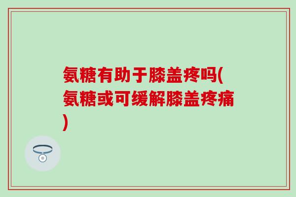 氨糖有助于膝盖疼吗(氨糖或可缓解膝盖疼痛)-第1张图片-氨糖科普网 氨糖有助于膝盖疼吗(氨糖或可缓解膝盖疼痛)-第1张图片-氨糖科普网